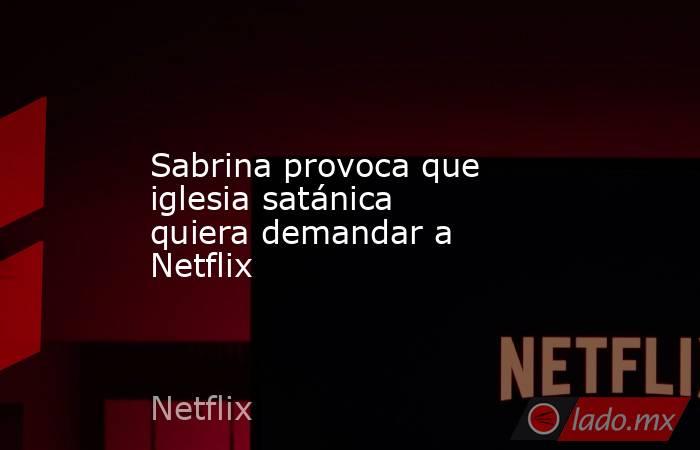 Sabrina provoca que iglesia satánica quiera demandar a Netflix. Noticias en tiempo real
