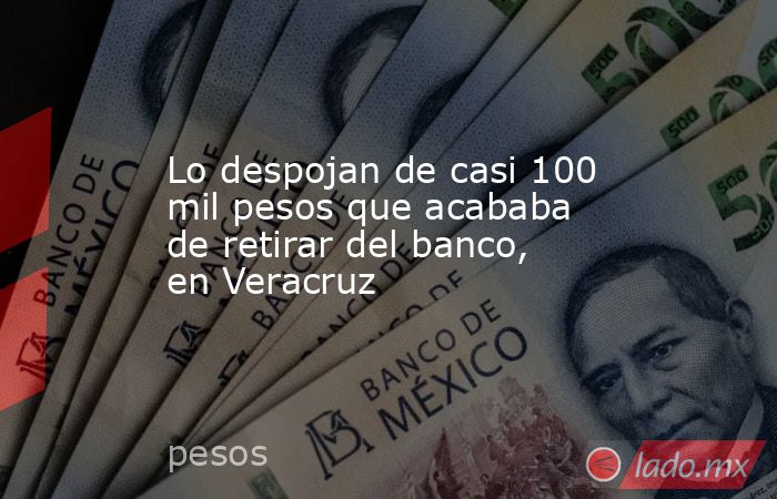 Lo despojan de casi 100 mil pesos que acababa de retirar del banco, en Veracruz. Noticias en tiempo real
