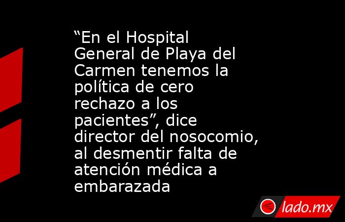 “En el Hospital General de Playa del Carmen tenemos la política de cero rechazo a los pacientes”, dice director del nosocomio, al desmentir falta de atención médica a embarazada. Noticias en tiempo real