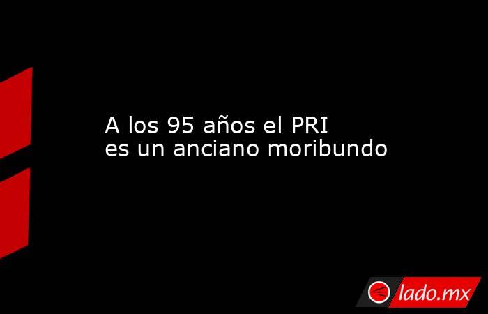 A los 95 años el PRI es un anciano moribundo. Noticias en tiempo real