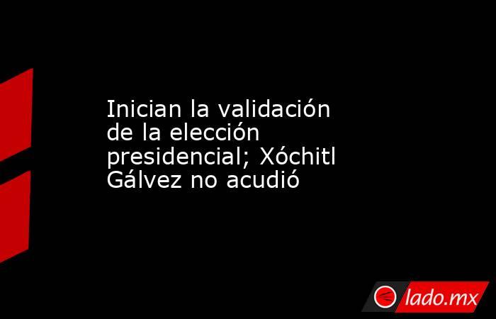 Inician la validación de la elección presidencial; Xóchitl Gálvez no acudió. Noticias en tiempo real