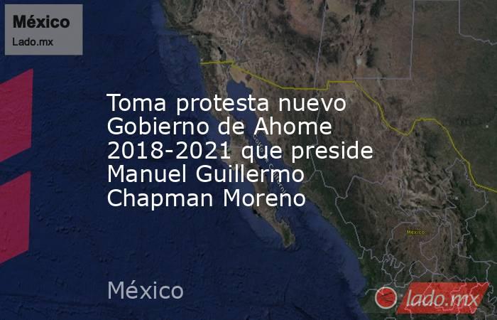 Toma protesta nuevo Gobierno de Ahome 2018-2021 que preside Manuel Guillermo Chapman Moreno. Noticias en tiempo real