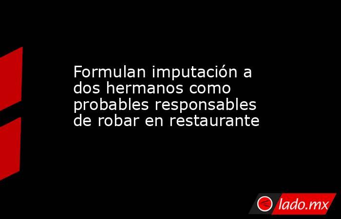 Formulan imputación a dos hermanos como probables responsables de robar en restaurante. Noticias en tiempo real