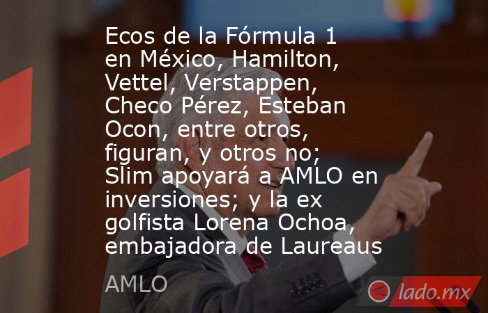 Ecos de la Fórmula 1 en México, Hamilton, Vettel, Verstappen, Checo Pérez, Esteban Ocon, entre otros, figuran, y otros no; Slim apoyará a AMLO en inversiones; y la ex golfista Lorena Ochoa, embajadora de Laureaus. Noticias en tiempo real