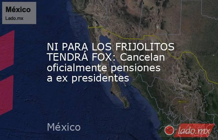 NI PARA LOS FRIJOLITOS TENDRÁ FOX: Cancelan oficialmente pensiones a ex presidentes. Noticias en tiempo real