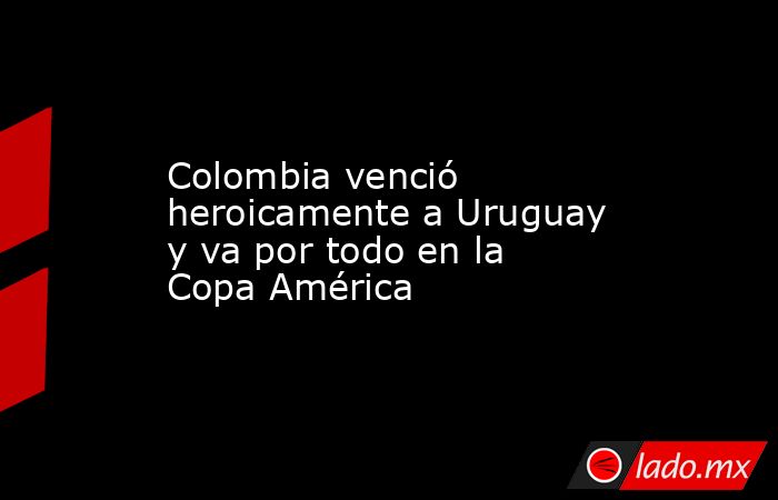 Colombia venció heroicamente a Uruguay y va por todo en la Copa América. Noticias en tiempo real