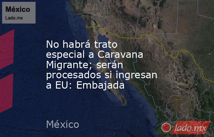 No habrá trato especial a Caravana Migrante; serán procesados si ingresan a EU: Embajada. Noticias en tiempo real