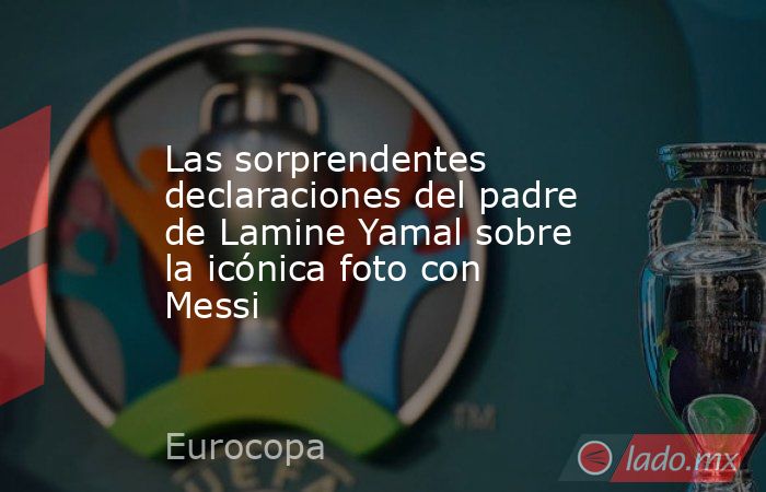 Las sorprendentes declaraciones del padre de Lamine Yamal sobre la icónica foto con Messi. Noticias en tiempo real