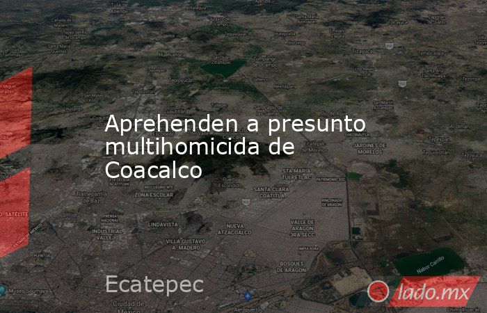 Aprehenden a presunto multihomicida de Coacalco. Noticias en tiempo real