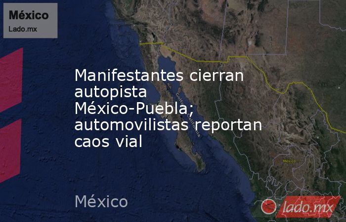 Manifestantes cierran autopista México-Puebla; automovilistas reportan caos vial. Noticias en tiempo real
