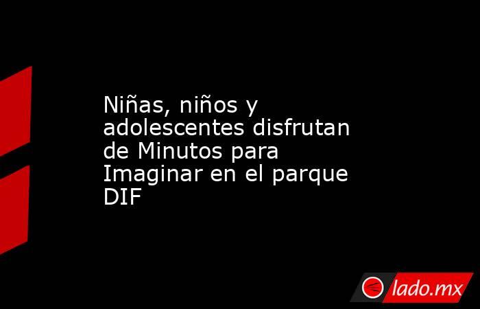 Niñas, niños y adolescentes disfrutan de Minutos para Imaginar en el parque DIF. Noticias en tiempo real