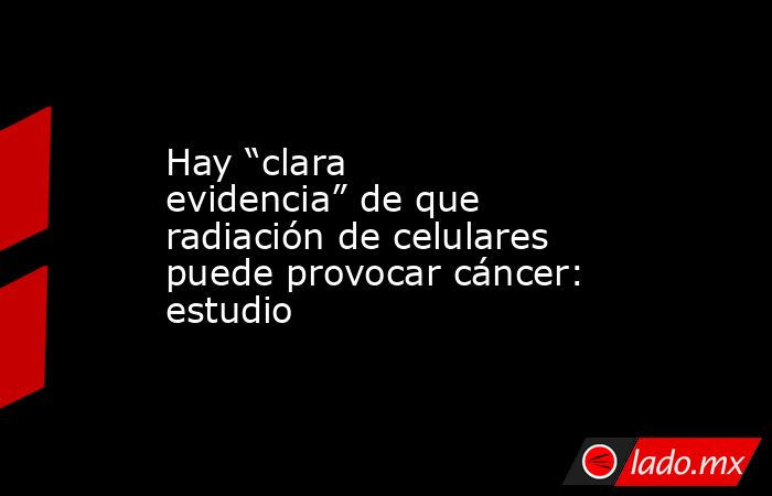 Hay “clara evidencia” de que radiación de celulares puede provocar cáncer: estudio. Noticias en tiempo real