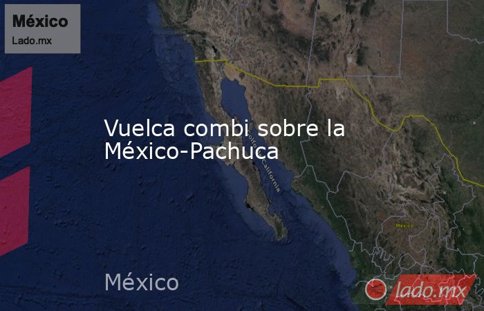 Vuelca combi sobre la México-Pachuca. Noticias en tiempo real