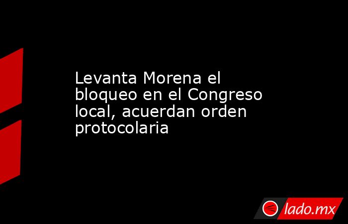 Levanta Morena el bloqueo en el Congreso local, acuerdan orden protocolaria. Noticias en tiempo real