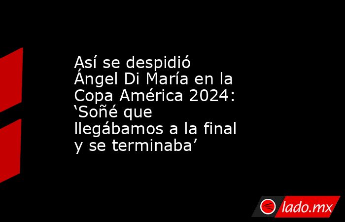Así se despidió Ángel Di María en la Copa América 2024: ‘Soñé que llegábamos a la final y se terminaba’ . Noticias en tiempo real