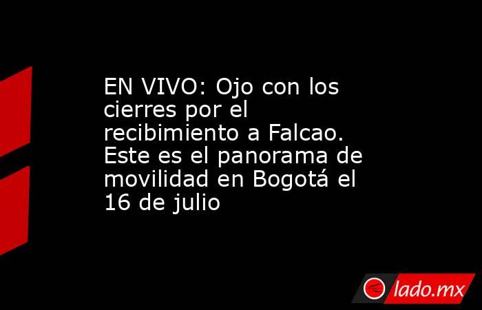 EN VIVO: Ojo con los cierres por el recibimiento a Falcao. Este es el panorama de movilidad en Bogotá el 16 de julio. Noticias en tiempo real