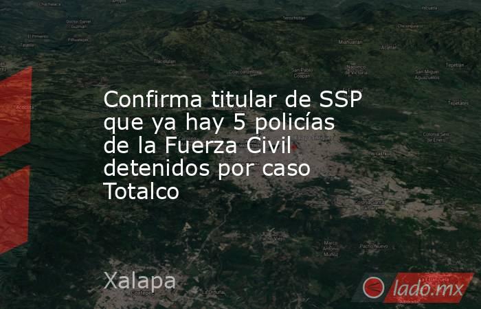 Confirma titular de SSP que ya hay 5 policías de la Fuerza Civil detenidos por caso Totalco. Noticias en tiempo real