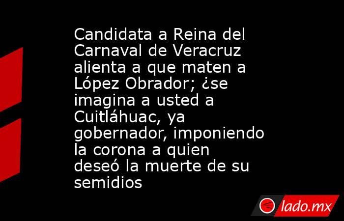 Candidata a Reina del Carnaval de Veracruz alienta a que maten a López Obrador; ¿se imagina a usted a Cuitláhuac, ya gobernador, imponiendo la corona a quien deseó la muerte de su semidios. Noticias en tiempo real