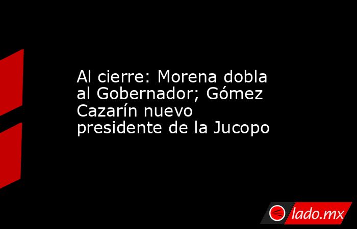 Al cierre: Morena dobla al Gobernador; Gómez Cazarín nuevo presidente de la Jucopo. Noticias en tiempo real