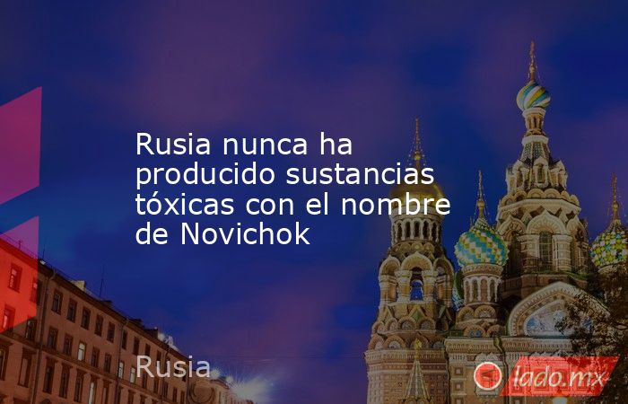 Rusia nunca ha producido sustancias tóxicas con el nombre de Novichok. Noticias en tiempo real