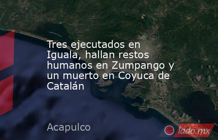 Tres ejecutados en Iguala, hallan restos humanos en Zumpango y un muerto en Coyuca de Catalán. Noticias en tiempo real