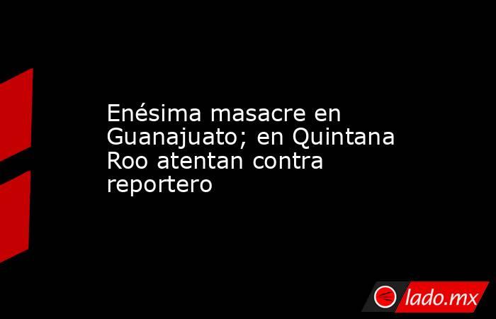 Enésima masacre en Guanajuato; en Quintana Roo atentan contra reportero. Noticias en tiempo real