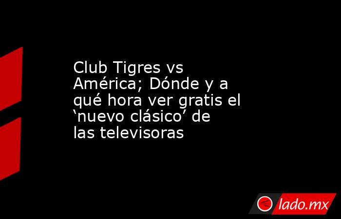 Club Tigres vs América; Dónde y a qué hora ver gratis el ‘nuevo clásico’ de las televisoras. Noticias en tiempo real