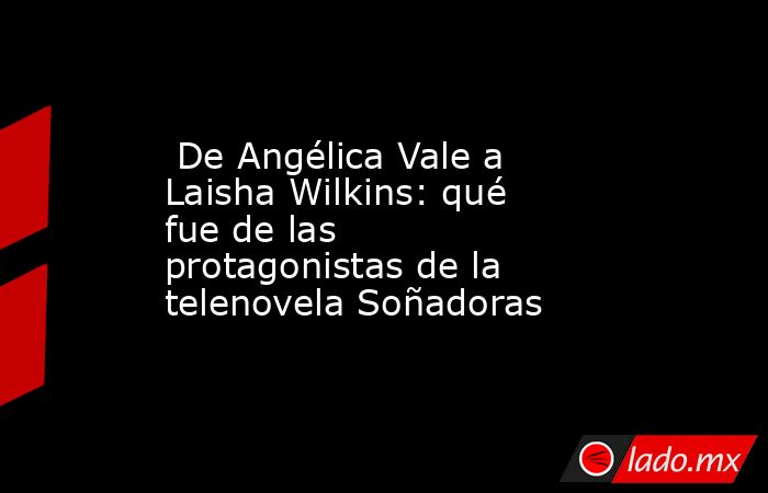  De Angélica Vale a Laisha Wilkins: qué fue de las protagonistas de la telenovela Soñadoras. Noticias en tiempo real