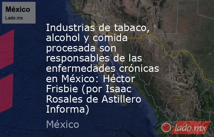 Industrias de tabaco, alcohol y comida procesada son responsables de las enfermedades crónicas en México: Héctor Frisbie (por Isaac Rosales de Astillero Informa). Noticias en tiempo real