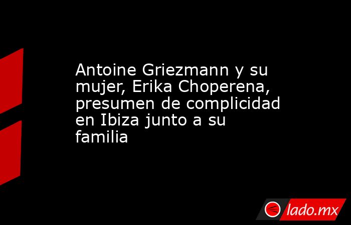 Antoine Griezmann y su mujer, Erika Choperena, presumen de complicidad en Ibiza junto a su familia. Noticias en tiempo real