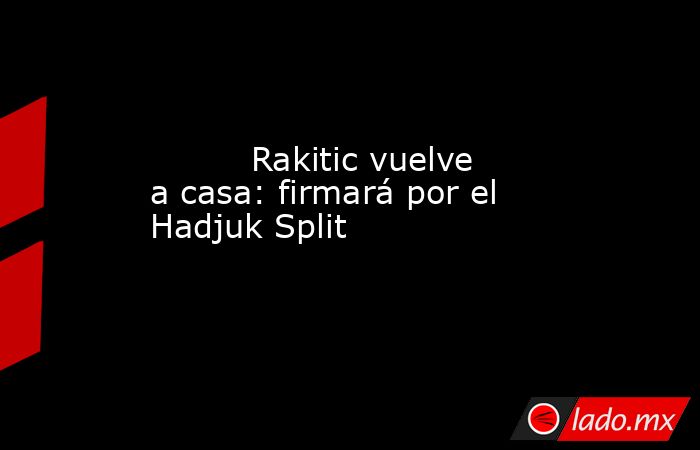                                                          Rakitic vuelve a casa: firmará por el Hadjuk Split                                                     . Noticias en tiempo real