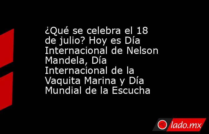 ¿Qué se celebra el 18 de julio? Hoy es Día Internacional de Nelson Mandela, Día Internacional de la Vaquita Marina y Día Mundial de la Escucha. Noticias en tiempo real