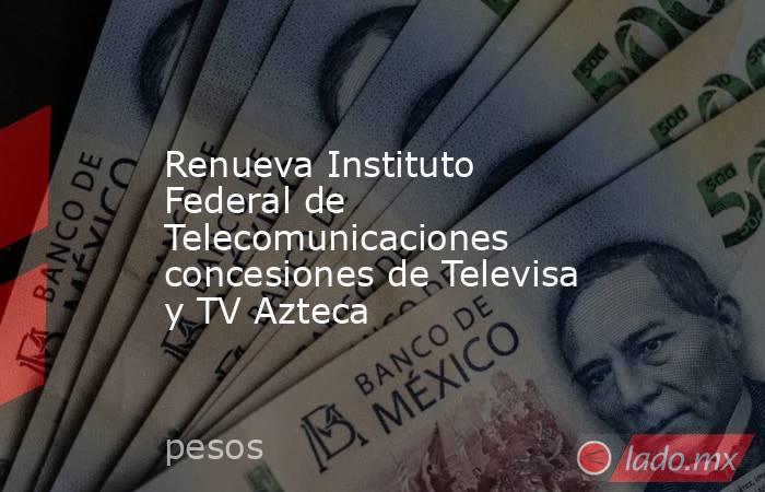Renueva Instituto Federal de Telecomunicaciones concesiones de Televisa y TV Azteca. Noticias en tiempo real