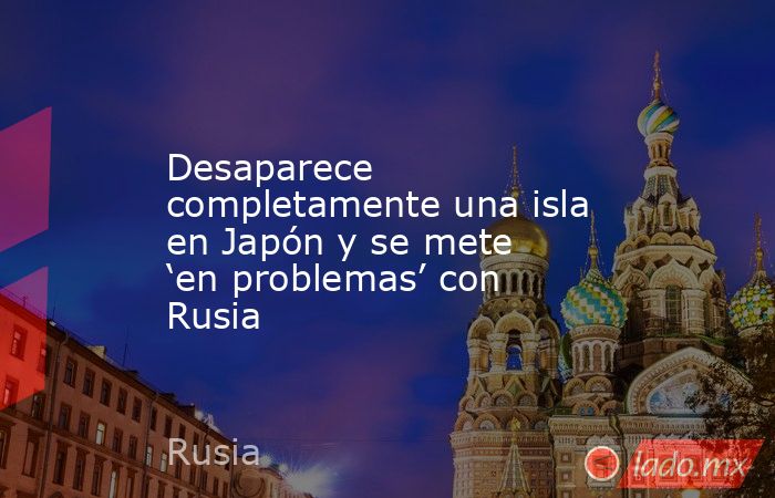 Desaparece completamente una isla en Japón y se mete ‘en problemas’ con Rusia. Noticias en tiempo real