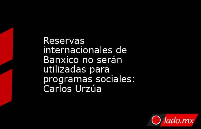 Reservas internacionales de Banxico no serán utilizadas para programas sociales: Carlos Urzúa. Noticias en tiempo real