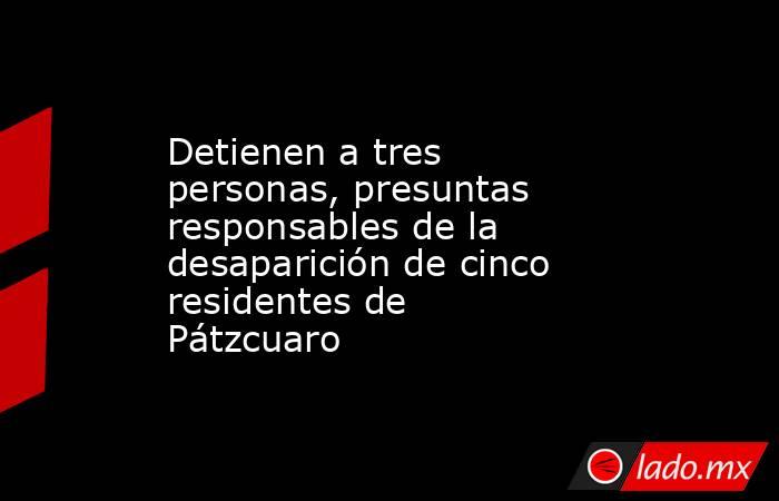 Detienen a tres personas, presuntas responsables de la desaparición de cinco residentes de Pátzcuaro. Noticias en tiempo real