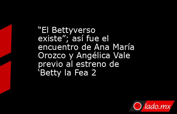 “El Bettyverso existe”; así fue el encuentro de Ana María Orozco y Angélica Vale previo al estreno de ‘Betty la Fea 2. Noticias en tiempo real