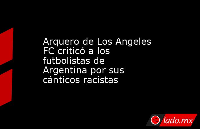 Arquero de Los Angeles FC criticó a los futbolistas de Argentina por sus cánticos racistas. Noticias en tiempo real
