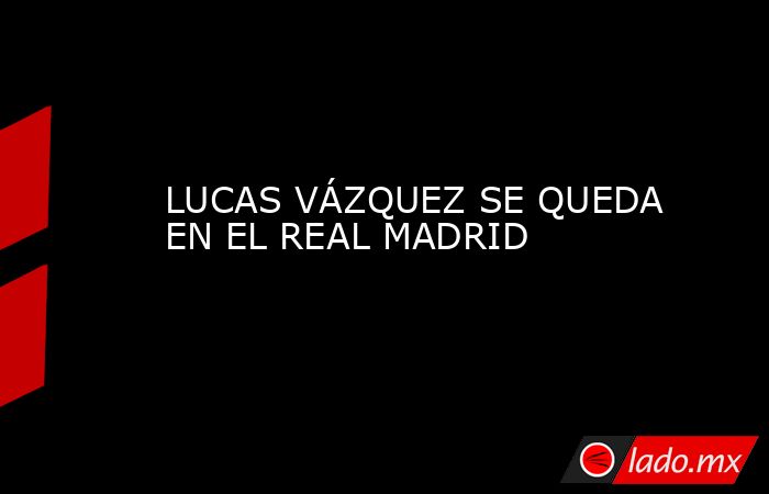 LUCAS VÁZQUEZ SE QUEDA EN EL REAL MADRID. Noticias en tiempo real