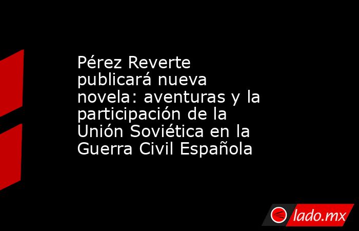 Pérez Reverte publicará nueva novela: aventuras y la participación de la Unión Soviética en la Guerra Civil Española. Noticias en tiempo real