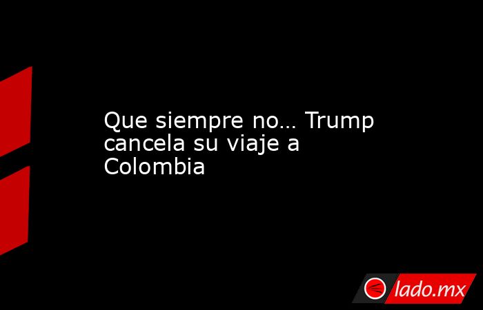 Que siempre no… Trump cancela su viaje a Colombia. Noticias en tiempo real