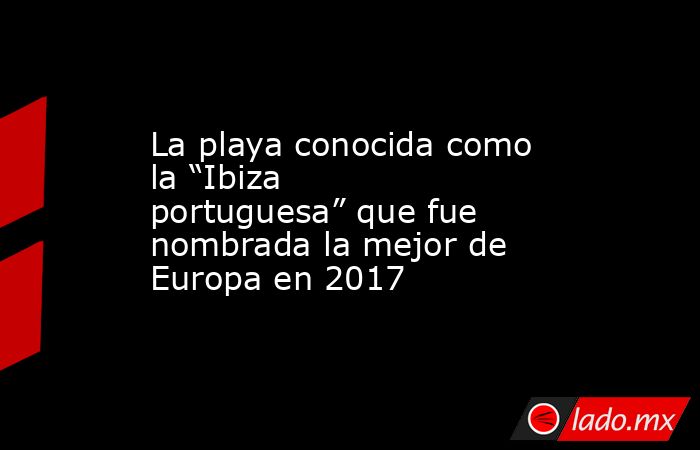 La playa conocida como la “Ibiza portuguesa” que fue nombrada la mejor de Europa en 2017. Noticias en tiempo real