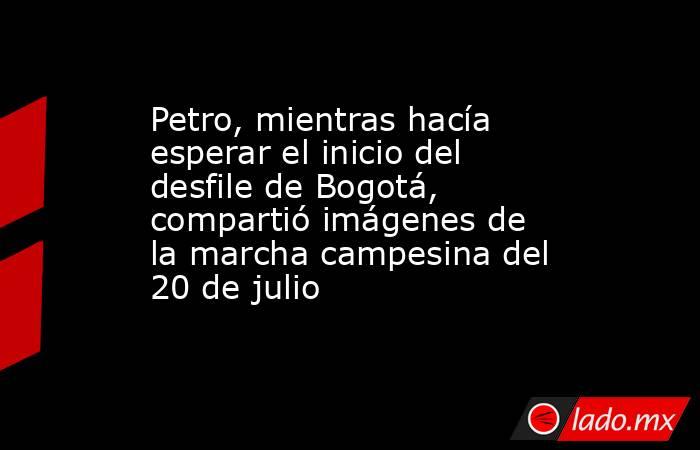 Petro, mientras hacía esperar el inicio del desfile de Bogotá, compartió imágenes de la marcha campesina del 20 de julio . Noticias en tiempo real