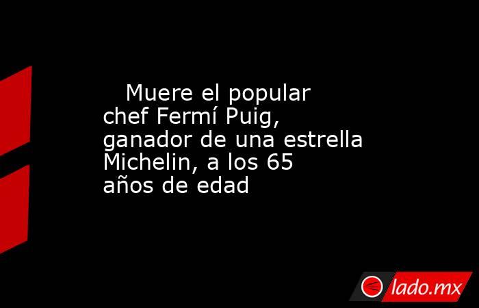                                                                            Muere el popular chef Fermí Puig, ganador de una estrella Michelin, a los 65 años de edad                                                                       . Noticias en tiempo real