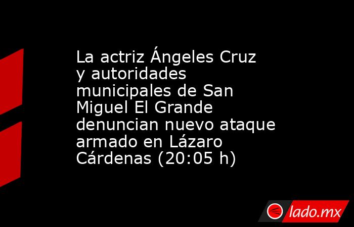 La actriz Ángeles Cruz y autoridades municipales de San Miguel El Grande denuncian nuevo ataque armado en Lázaro Cárdenas (20:05 h). Noticias en tiempo real