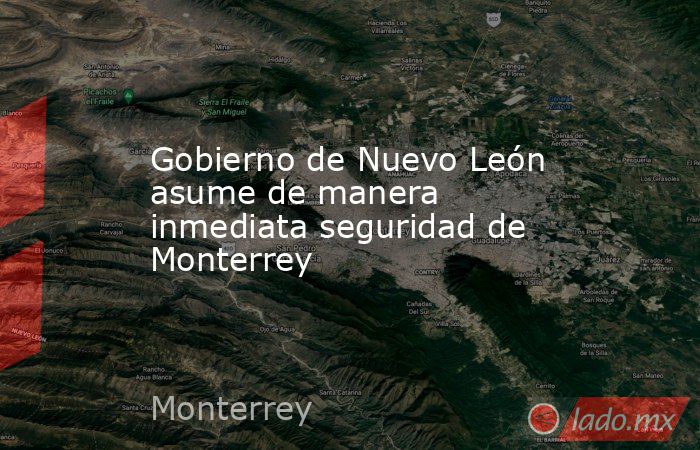 Gobierno de Nuevo León asume de manera inmediata seguridad de Monterrey. Noticias en tiempo real