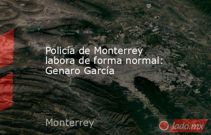Policía de Monterrey labora de forma normal: Genaro García. Noticias en tiempo real