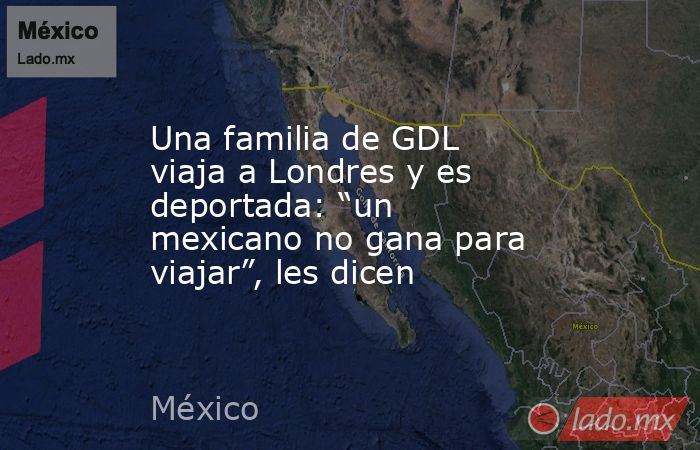Una familia de GDL viaja a Londres y es deportada: “un mexicano no gana para viajar”, les dicen. Noticias en tiempo real