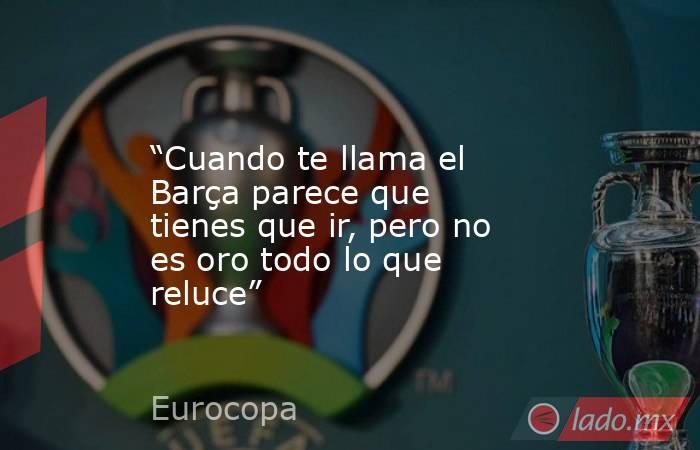                “Cuando te llama el Barça parece que tienes que ir, pero no es oro todo lo que reluce”           . Noticias en tiempo real