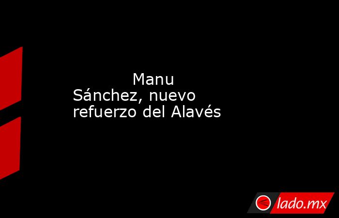                                                            Manu Sánchez, nuevo refuerzo del Alavés                                                       . Noticias en tiempo real